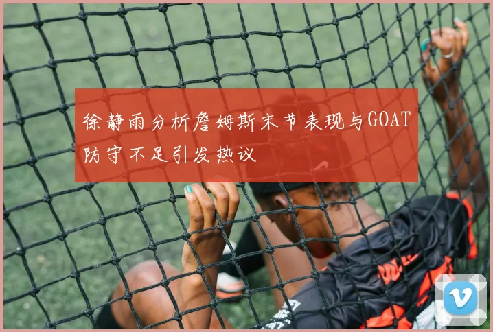 徐静雨分析詹姆斯末节表现与GOAT防守不足引发热议