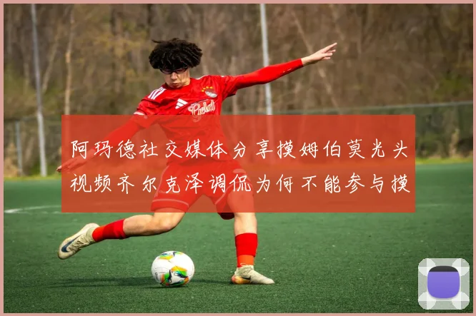 阿玛德社交媒体分享摸姆伯莫光头视频齐尔克泽调侃为何不能参与摸头活动