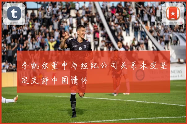 李凯尔重申与经纪公司关系未变坚定支持中国情怀