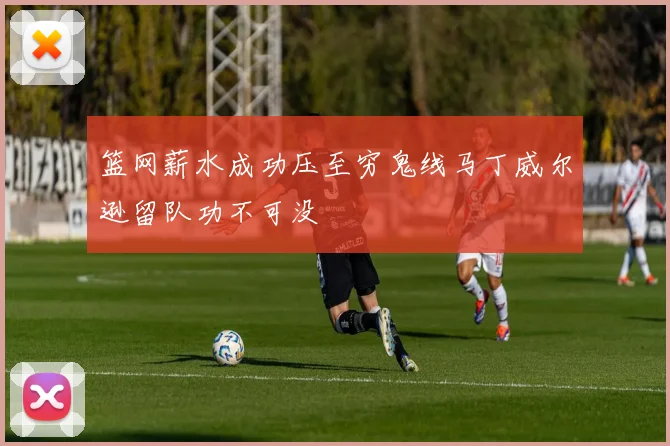 篮网薪水成功压至穷鬼线马丁威尔逊留队功不可没