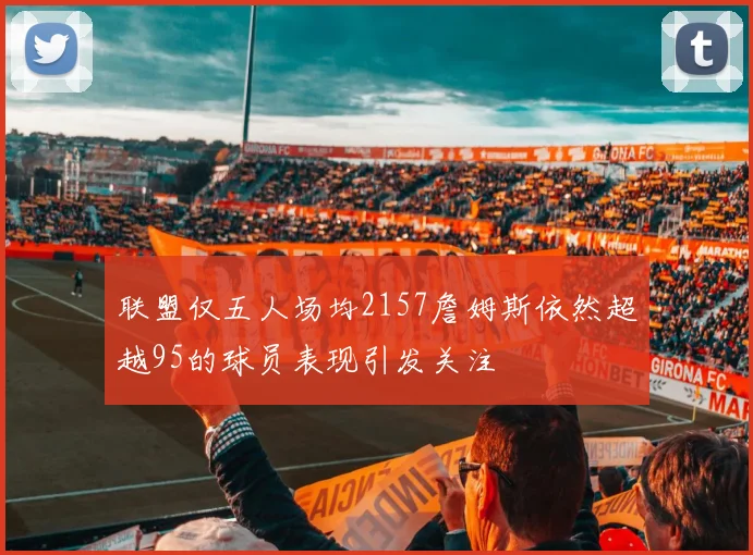联盟仅五人场均2157詹姆斯依然超越95的球员表现引发关注