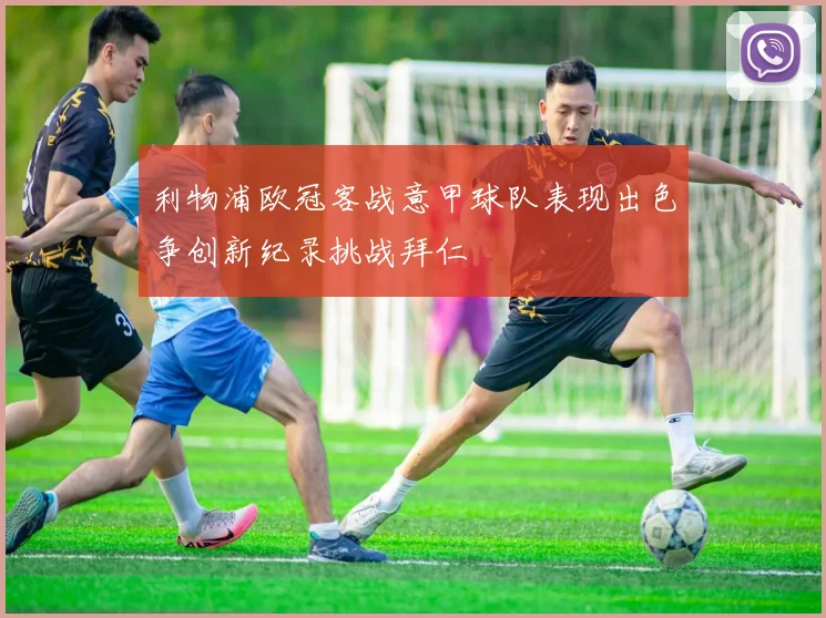 利物浦欧冠客战意甲球队表现出色争创新纪录挑战拜仁