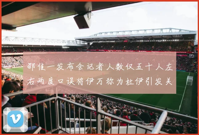 邵佳一发布会记者人数仅五十人左右两度口误将伊万称为杜伊引发关注