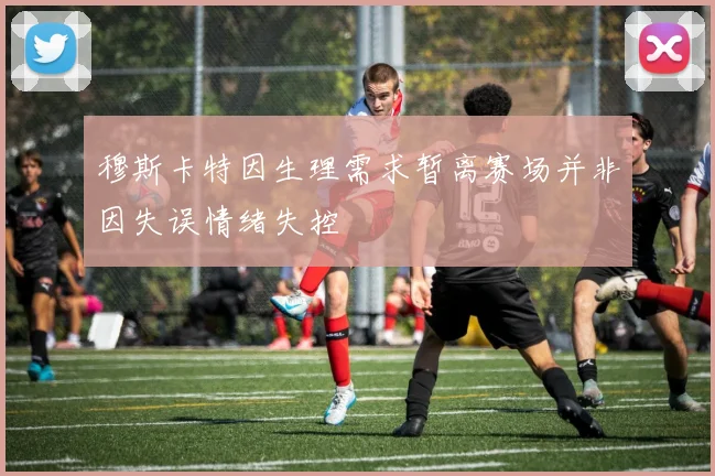 穆斯卡特因生理需求暂离赛场并非因失误情绪失控