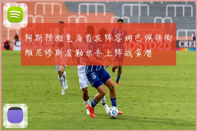 阿斯预测皇马首发阵容姆巴佩领衔维尼修斯居勒尔齐上阵战黄潜