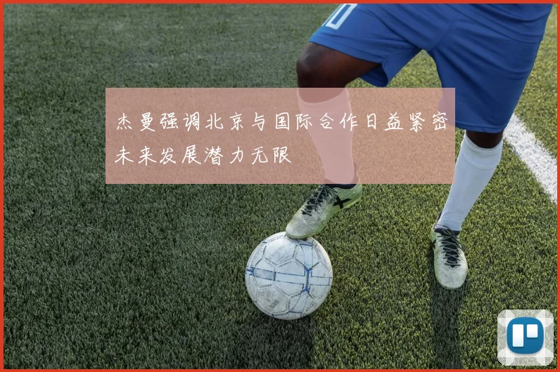 杰曼强调北京与国际合作日益紧密未来发展潜力无限