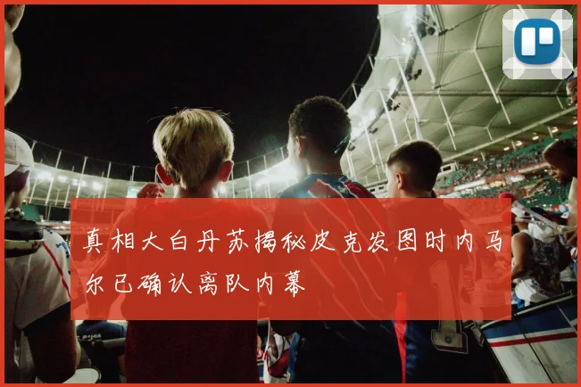 真相大白丹苏揭秘皮克发图时内马尔已确认离队内幕