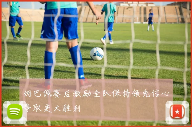姆巴佩赛后激励全队保持领先信心争取更大胜利