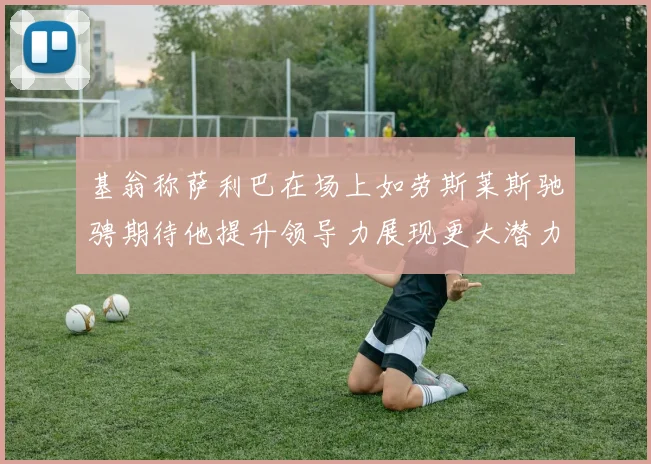 基翁称萨利巴在场上如劳斯莱斯驰骋期待他提升领导力展现更大潜力