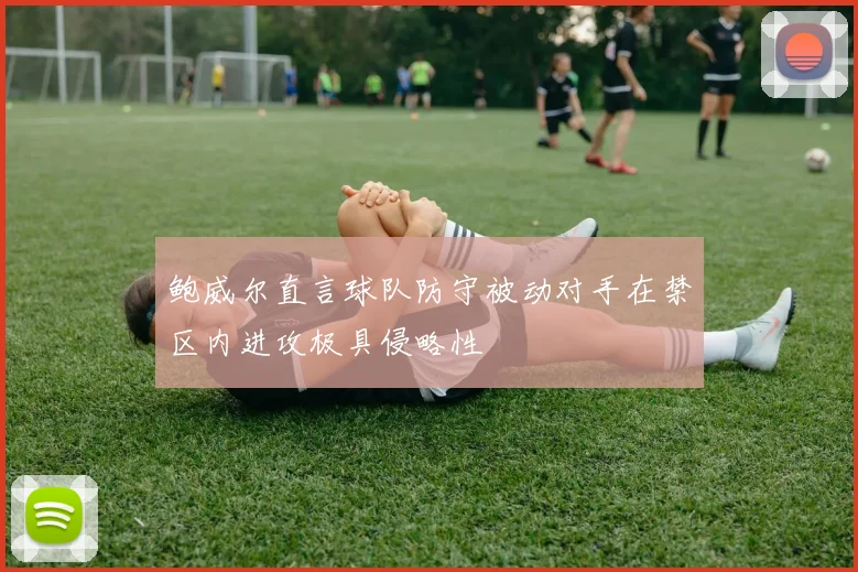 鲍威尔直言球队防守被动对手在禁区内进攻极具侵略性