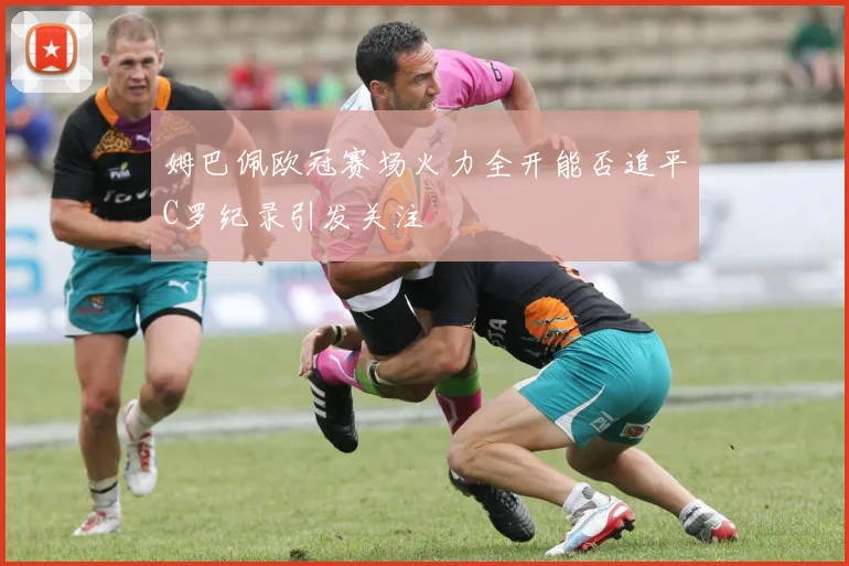 姆巴佩欧冠赛场火力全开能否追平C罗纪录引发关注