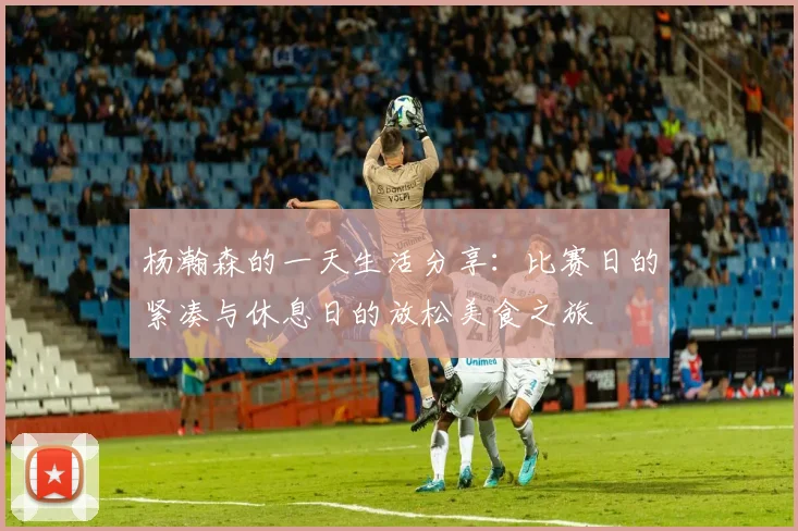 杨瀚森的一天生活分享:比赛日的紧凑与休息日的放松美食之旅