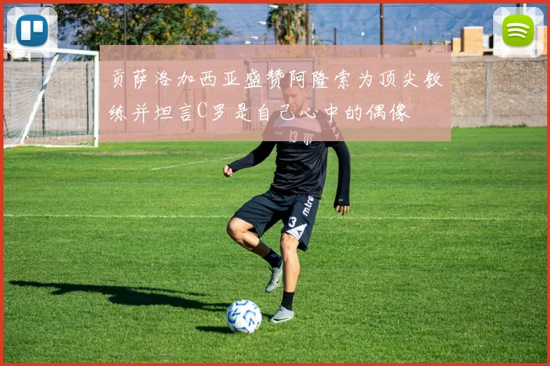 贡萨洛加西亚盛赞阿隆索为顶尖教练并坦言C罗是自己心中的偶像