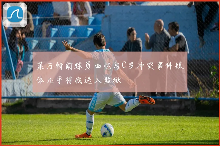 莱万特前球员回忆与C罗冲突事件媒体几乎将我送入监狱