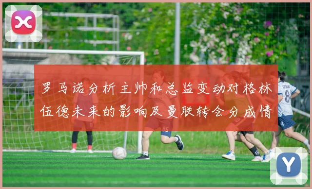罗马诺分析主帅和总监变动对格林伍德未来的影响及曼联转会分成情况