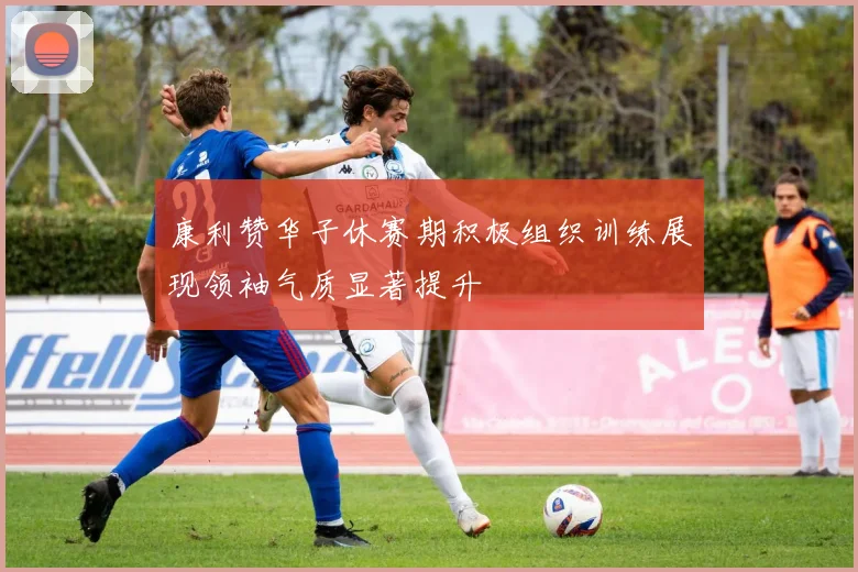 康利赞华子休赛期积极组织训练展现领袖气质显著提升
