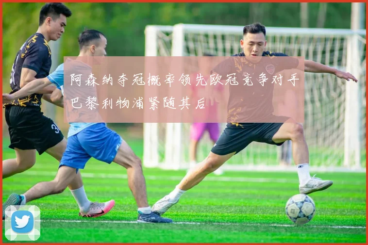 阿森纳夺冠概率领先欧冠竞争对手巴黎利物浦紧随其后