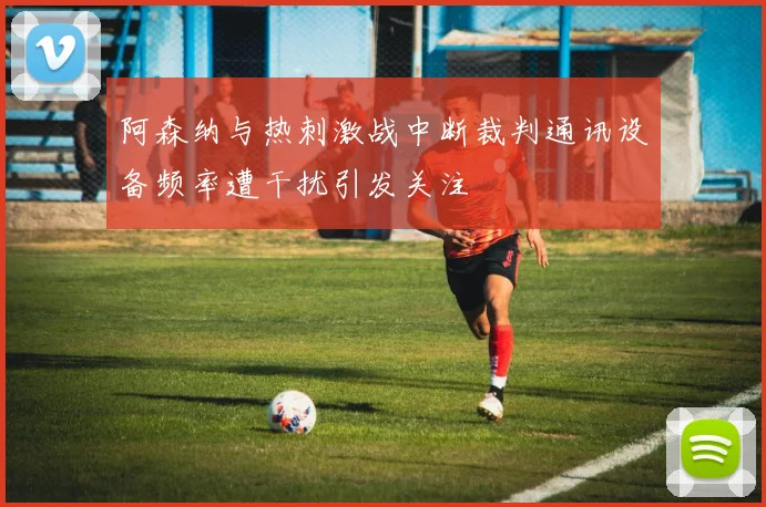 阿森纳与热刺激战中断裁判通讯设备频率遭干扰引发关注