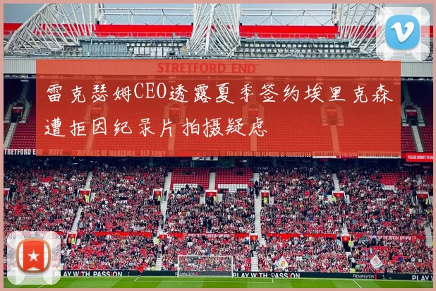 雷克瑟姆CEO透露夏季签约埃里克森遭拒因纪录片拍摄疑虑