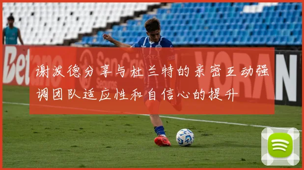 谢泼德分享与杜兰特的亲密互动强调团队适应性和自信心的提升