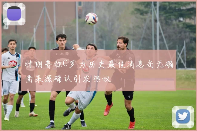 特朗普称C罗为历史最佳消息尚无确凿来源确认引发热议