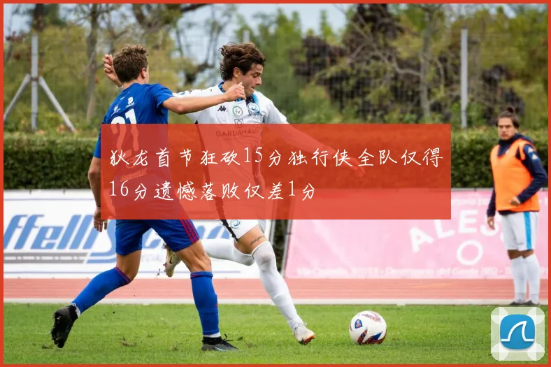 狄龙首节狂砍15分独行侠全队仅得16分遗憾落败仅差1分