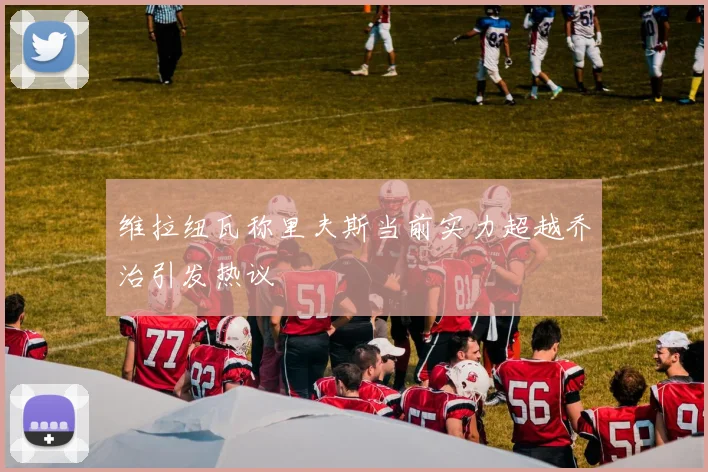 维拉纽瓦称里夫斯当前实力超越乔治引发热议
