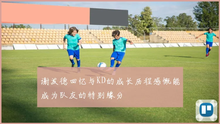 谢泼德回忆与KD的成长历程感慨能成为队友的特别缘分