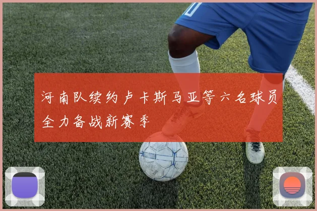 河南队续约卢卡斯马亚等六名球员全力备战新赛季