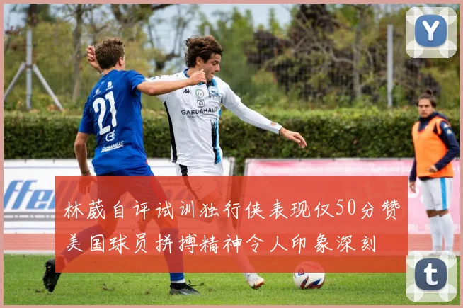 林葳自评试训独行侠表现仅50分赞美国球员拼搏精神令人印象深刻