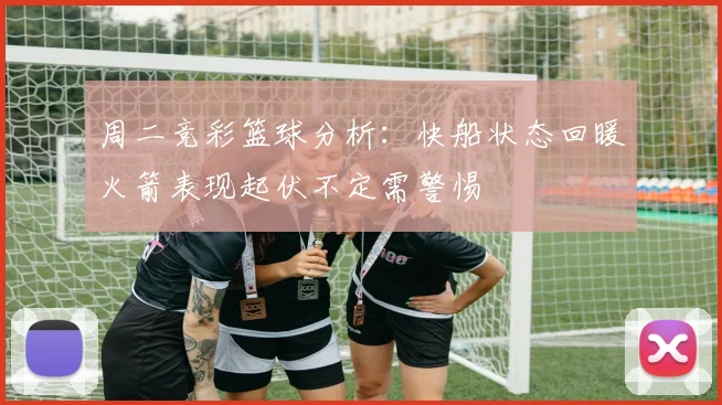 周二竞彩篮球分析：快船状态回暖火箭表现起伏不定需警惕