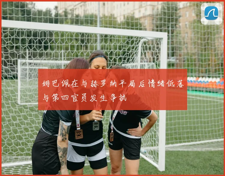 姆巴佩在与赫罗纳平局后情绪低落与第四官员发生争执