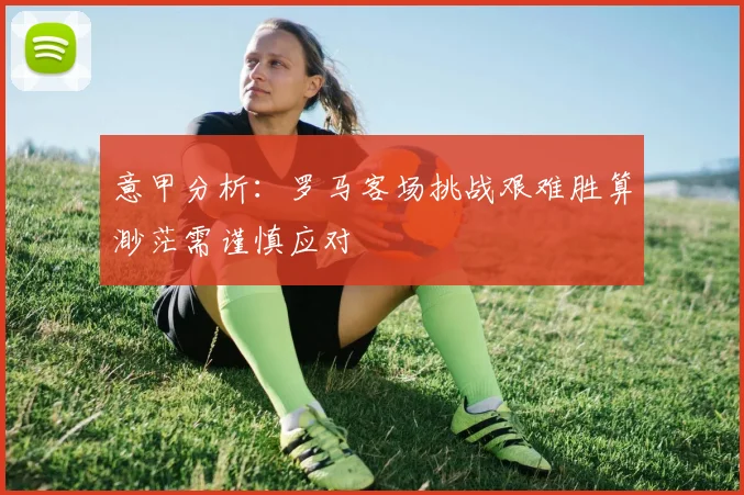 意甲分析：罗马客场挑战艰难胜算渺茫需谨慎应对